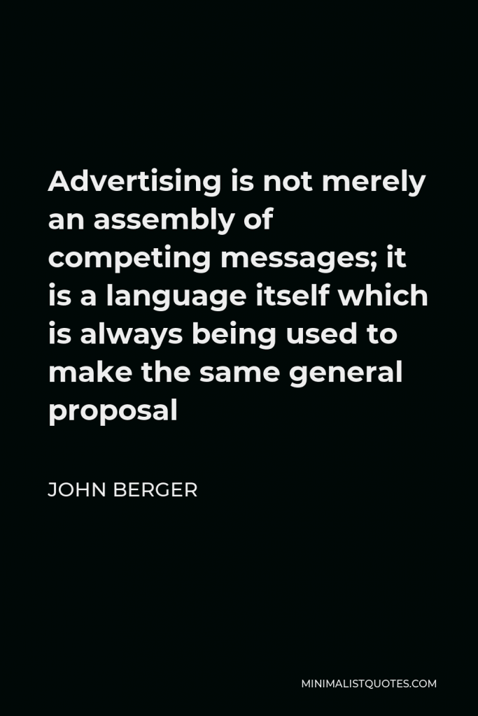John Berger Quote - Advertising is not merely an assembly of competing messages; it is a language itself which is always being used to make the same general proposal