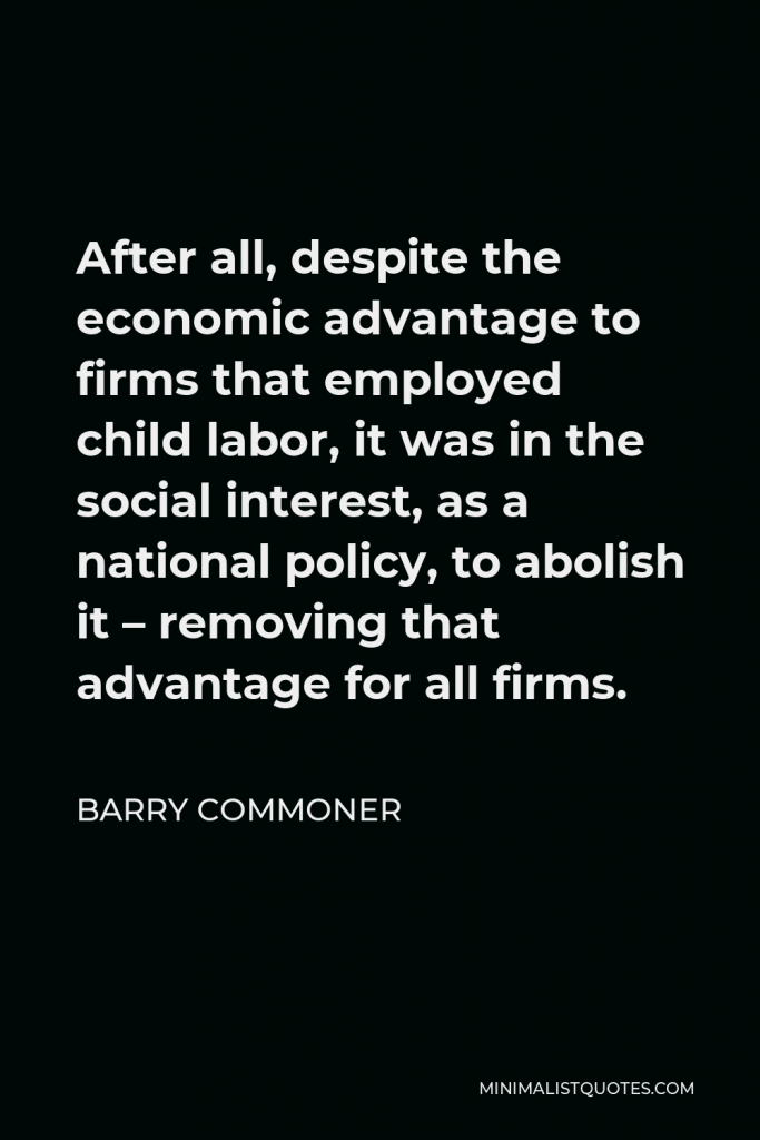 Barry Commoner Quote - After all, despite the economic advantage to firms that employed child labor, it was in the social interest, as a national policy, to abolish it – removing that advantage for all firms.