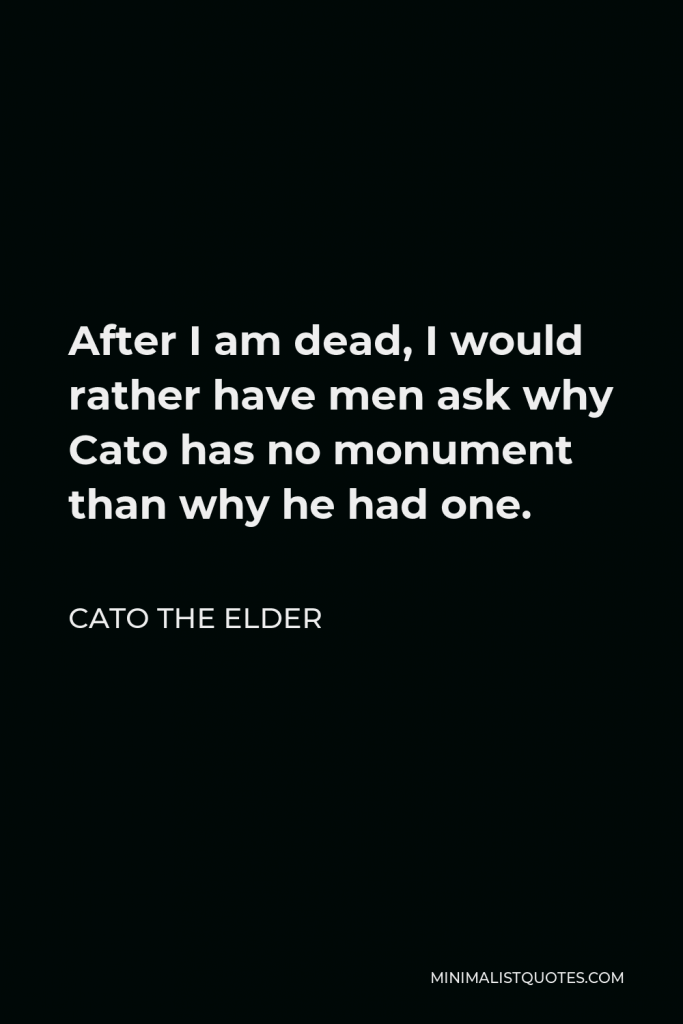 Cato the Elder Quote - After I am dead, I would rather have men ask why Cato has no monument than why he had one.