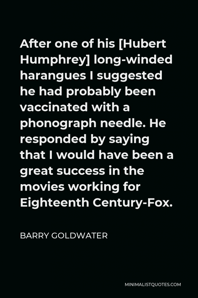Barry Goldwater Quote - After one of his [Hubert Humphrey] long-winded harangues I suggested he had probably been vaccinated with a phonograph needle. He responded by saying that I would have been a great success in the movies working for Eighteenth Century-Fox.