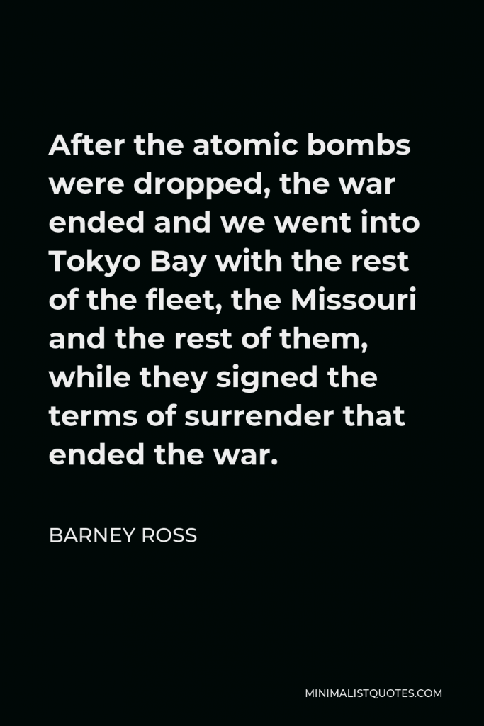 Barney Ross Quote - After the atomic bombs were dropped, the war ended and we went into Tokyo Bay with the rest of the fleet, the Missouri and the rest of them, while they signed the terms of surrender that ended the war.