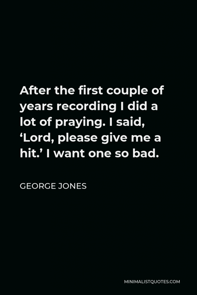 George Jones Quote - After the first couple of years recording I did a lot of praying. I said, ‘Lord, please give me a hit.’ I want one so bad.