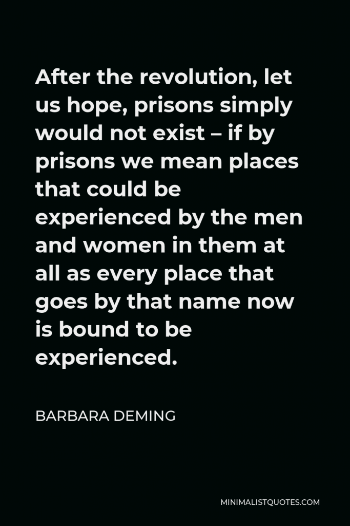 Barbara Deming Quote - After the revolution, let us hope, prisons simply would not exist – if by prisons we mean places that could be experienced by the men and women in them at all as every place that goes by that name now is bound to be experienced.