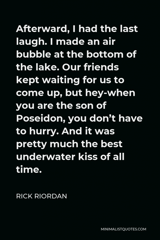 Rick Riordan Quote - Afterward, I had the last laugh. I made an air bubble at the bottom of the lake. Our friends kept waiting for us to come up, but hey-when you are the son of Poseidon, you don’t have to hurry. And it was pretty much the best underwater kiss of all time.