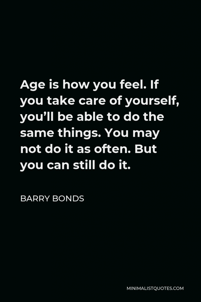 Barry Bonds Quote - Age is how you feel. If you take care of yourself, you’ll be able to do the same things. You may not do it as often. But you can still do it.