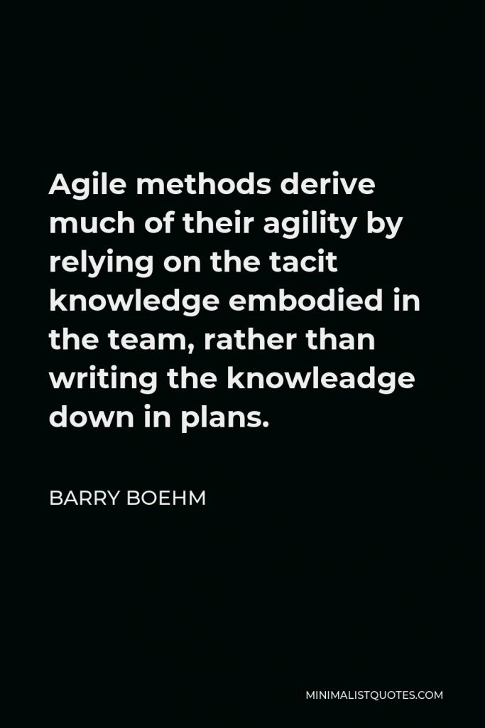 Barry Boehm Quote - Agile methods derive much of their agility by relying on the tacit knowledge embodied in the team, rather than writing the knowleadge down in plans.