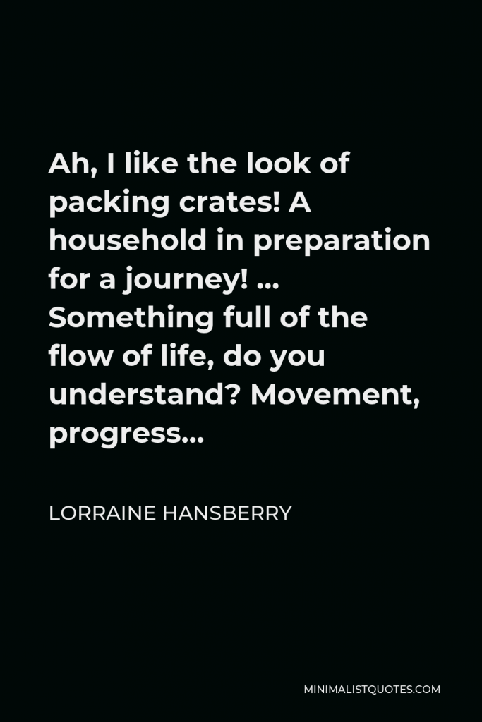 Lorraine Hansberry Quote - Ah, I like the look of packing crates! A household in preparation for a journey! … Something full of the flow of life, do you understand? Movement, progress…