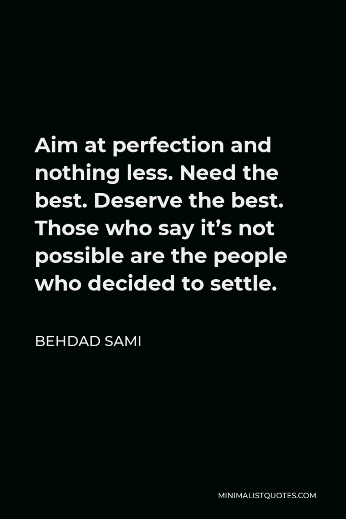 Behdad Sami Quote - Aim at perfection and nothing less. Need the best. Deserve the best. Those who say it’s not possible are the people who decided to settle.