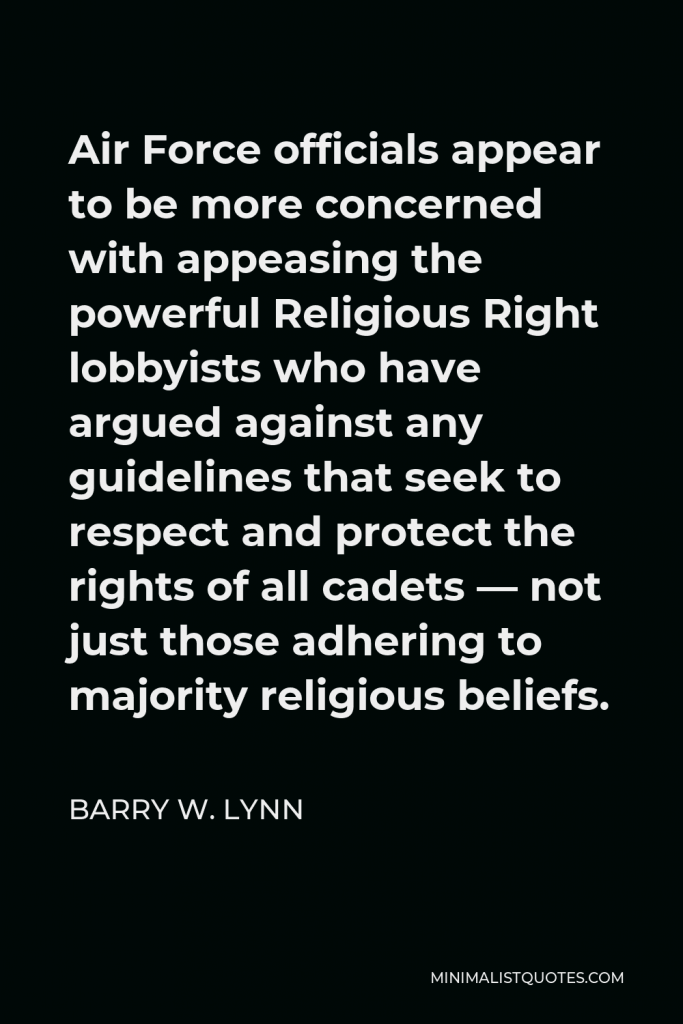 Barry W. Lynn Quote - Air Force officials appear to be more concerned with appeasing the powerful Religious Right lobbyists who have argued against any guidelines that seek to respect and protect the rights of all cadets — not just those adhering to majority religious beliefs.
