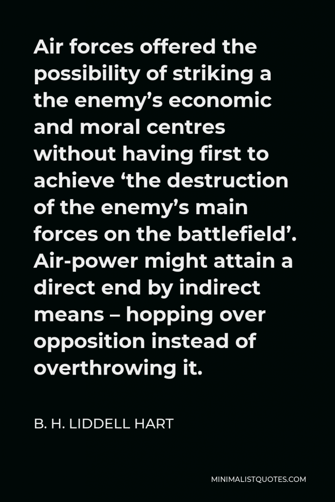 B. H. Liddell Hart Quote - Air forces offered the possibility of striking a the enemy’s economic and moral centres without having first to achieve ‘the destruction of the enemy’s main forces on the battlefield’. Air-power might attain a direct end by indirect means – hopping over opposition instead of overthrowing it.