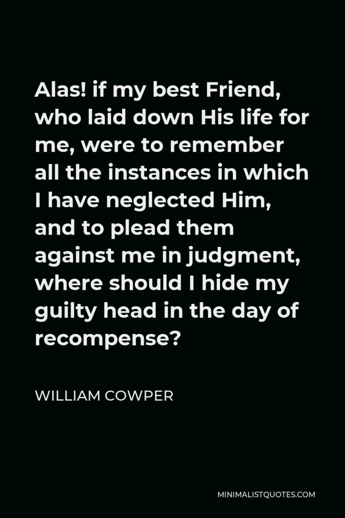 William Cowper Quote - Alas! if my best Friend, who laid down His life for me, were to remember all the instances in which I have neglected Him, and to plead them against me in judgment, where should I hide my guilty head in the day of recompense?