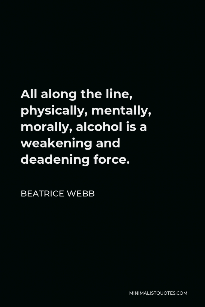 Beatrice Webb Quote - All along the line, physically, mentally, morally, alcohol is a weakening and deadening force.