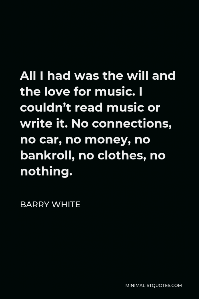 Barry White Quote - All I had was the will and the love for music. I couldn’t read music or write it. No connections, no car, no money, no bankroll, no clothes, no nothing.
