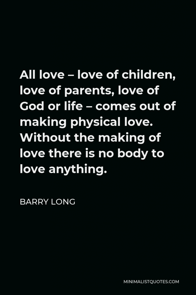 Barry Long Quote - All love – love of children, love of parents, love of God or life – comes out of making physical love. Without the making of love there is no body to love anything.