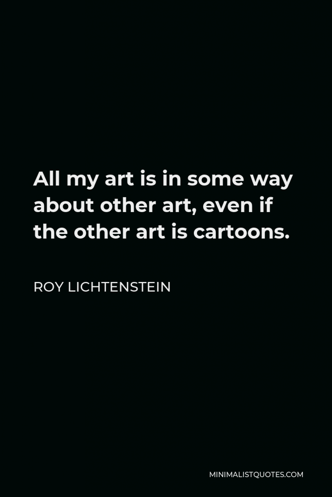Roy Lichtenstein Quote - All my art is in some way about other art, even if the other art is cartoons.