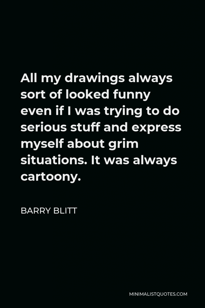 Barry Blitt Quote - All my drawings always sort of looked funny even if I was trying to do serious stuff and express myself about grim situations. It was always cartoony.