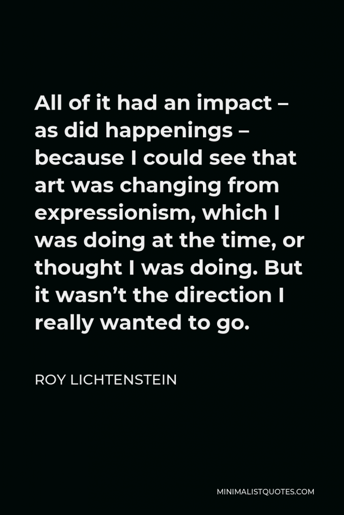 Roy Lichtenstein Quote - All of it had an impact – as did happenings – because I could see that art was changing from expressionism, which I was doing at the time, or thought I was doing. But it wasn’t the direction I really wanted to go.