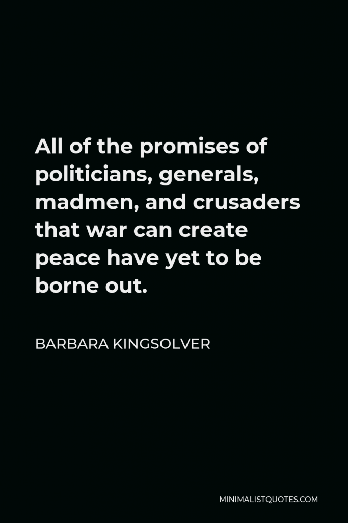 Barbara Kingsolver Quote - All of the promises of politicians, generals, madmen, and crusaders that war can create peace have yet to be borne out.