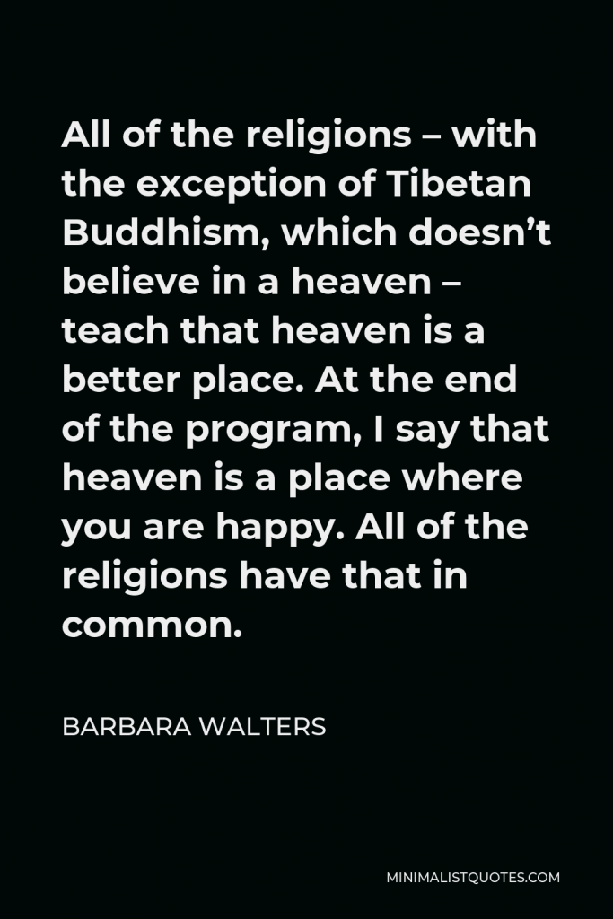 Barbara Walters Quote - All of the religions – with the exception of Tibetan Buddhism, which doesn’t believe in a heaven – teach that heaven is a better place. At the end of the program, I say that heaven is a place where you are happy. All of the religions have that in common.