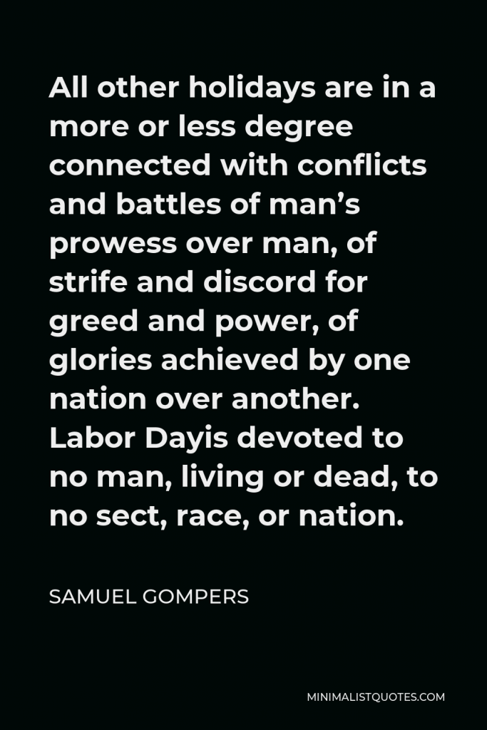 Samuel Gompers Quote - All other holidays are in a more or less degree connected with conflicts and battles of man’s prowess over man, of strife and discord for greed and power, of glories achieved by one nation over another. Labor Dayis devoted to no man, living or dead, to no sect, race, or nation.