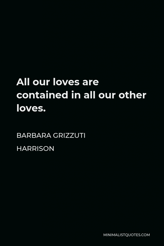 Barbara Grizzuti Harrison Quote - All our loves are contained in all our other loves.