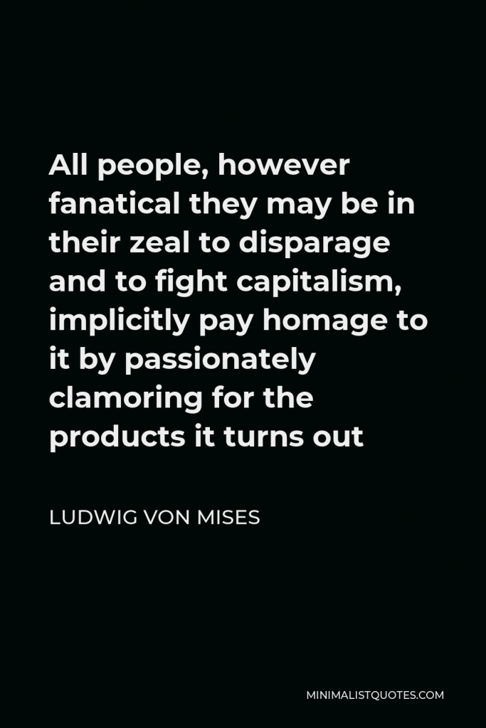 Ludwig von Mises Quote - All people, however fanatical they may be in their zeal to disparage and to fight capitalism, implicitly pay homage to it by passionately clamoring for the products it turns out