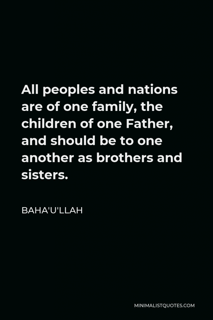 Baha'u'llah Quote - All peoples and nations are of one family, the children of one Father, and should be to one another as brothers and sisters.