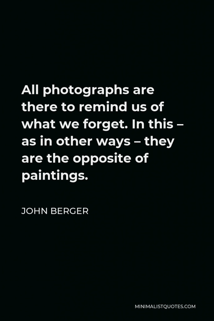 John Berger Quote - All photographs are there to remind us of what we forget. In this – as in other ways – they are the opposite of paintings.