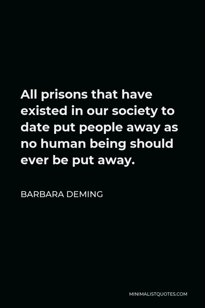 Barbara Deming Quote - All prisons that have existed in our society to date put people away as no human being should ever be put away.