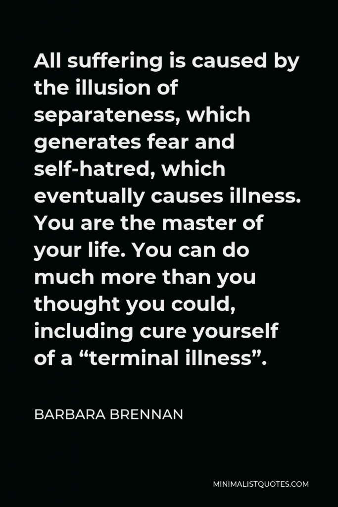 Barbara Brennan Quote - All suffering is caused by the illusion of separateness, which generates fear and self-hatred, which eventually causes illness. You are the master of your life. You can do much more than you thought you could, including cure yourself of a “terminal illness”.