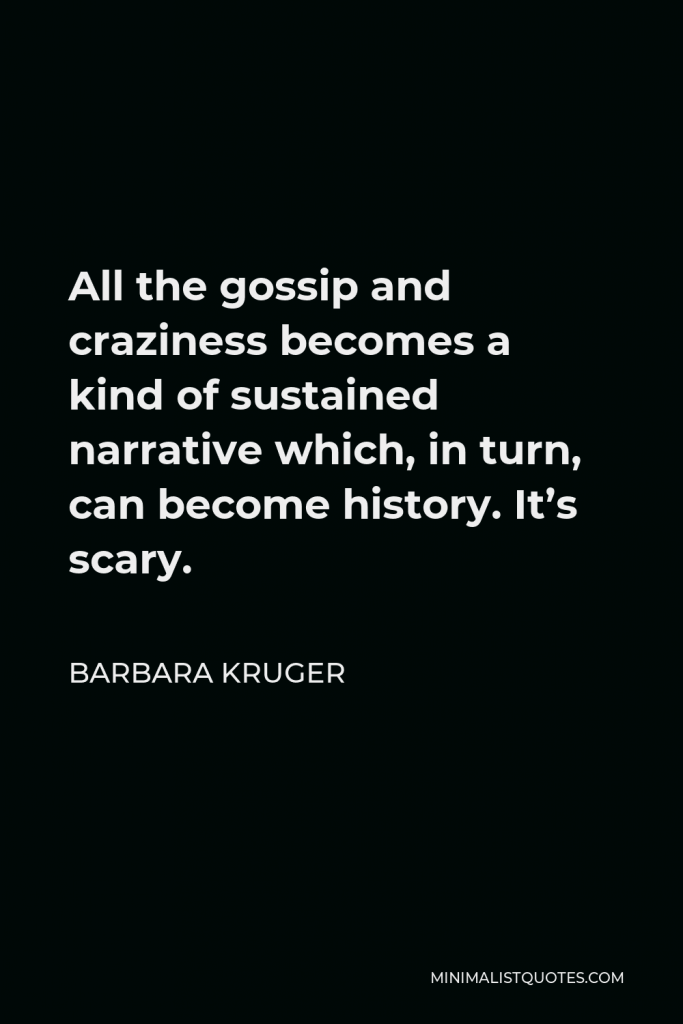 Barbara Kruger Quote - All the gossip and craziness becomes a kind of sustained narrative which, in turn, can become history. It’s scary.