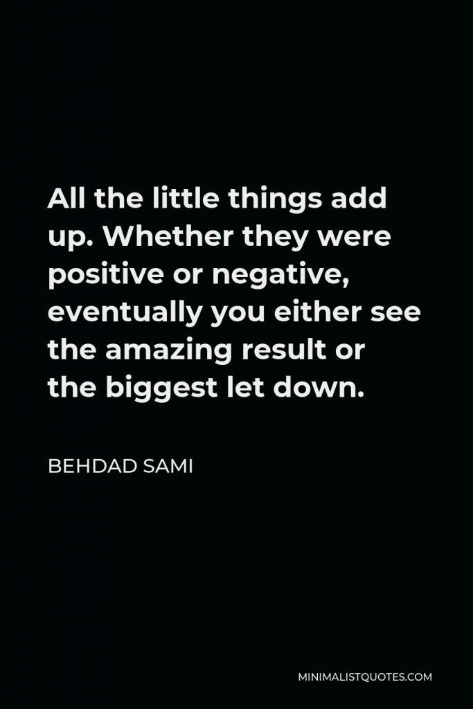 Behdad Sami Quote - All the little things add up. Whether they were positive or negative, eventually you either see the amazing result or the biggest let down.