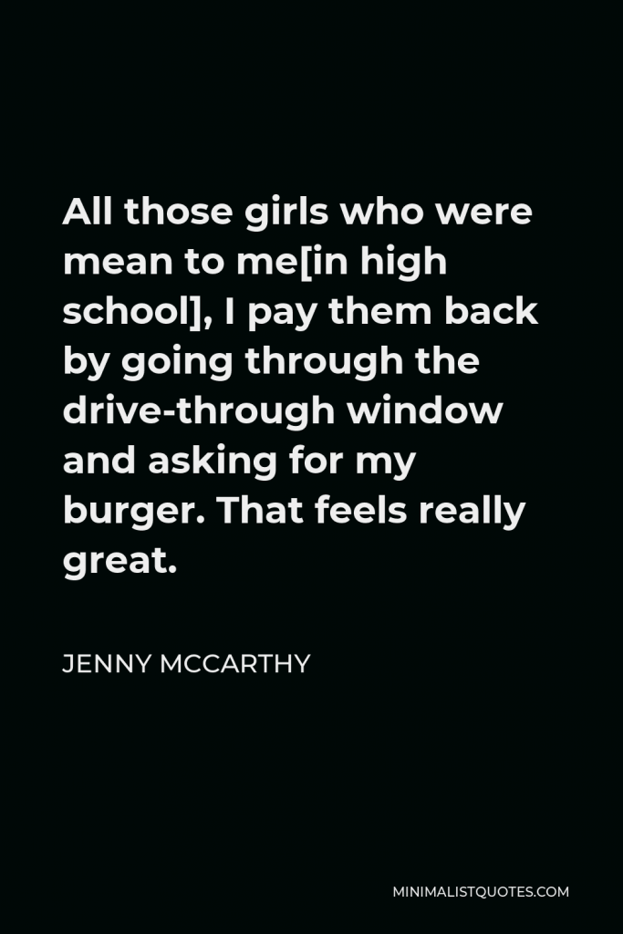 Jenny McCarthy Quote - All those girls who were mean to me[in high school], I pay them back by going through the drive-through window and asking for my burger. That feels really great.
