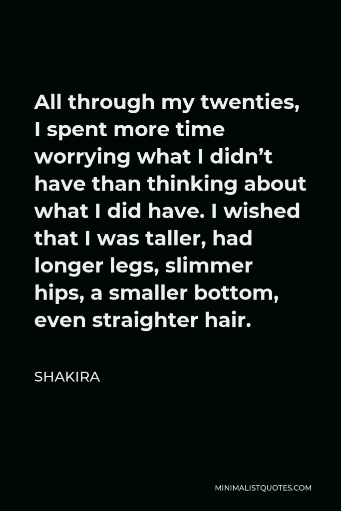 Shakira Quote - All through my twenties, I spent more time worrying what I didn’t have than thinking about what I did have. I wished that I was taller, had longer legs, slimmer hips, a smaller bottom, even straighter hair.
