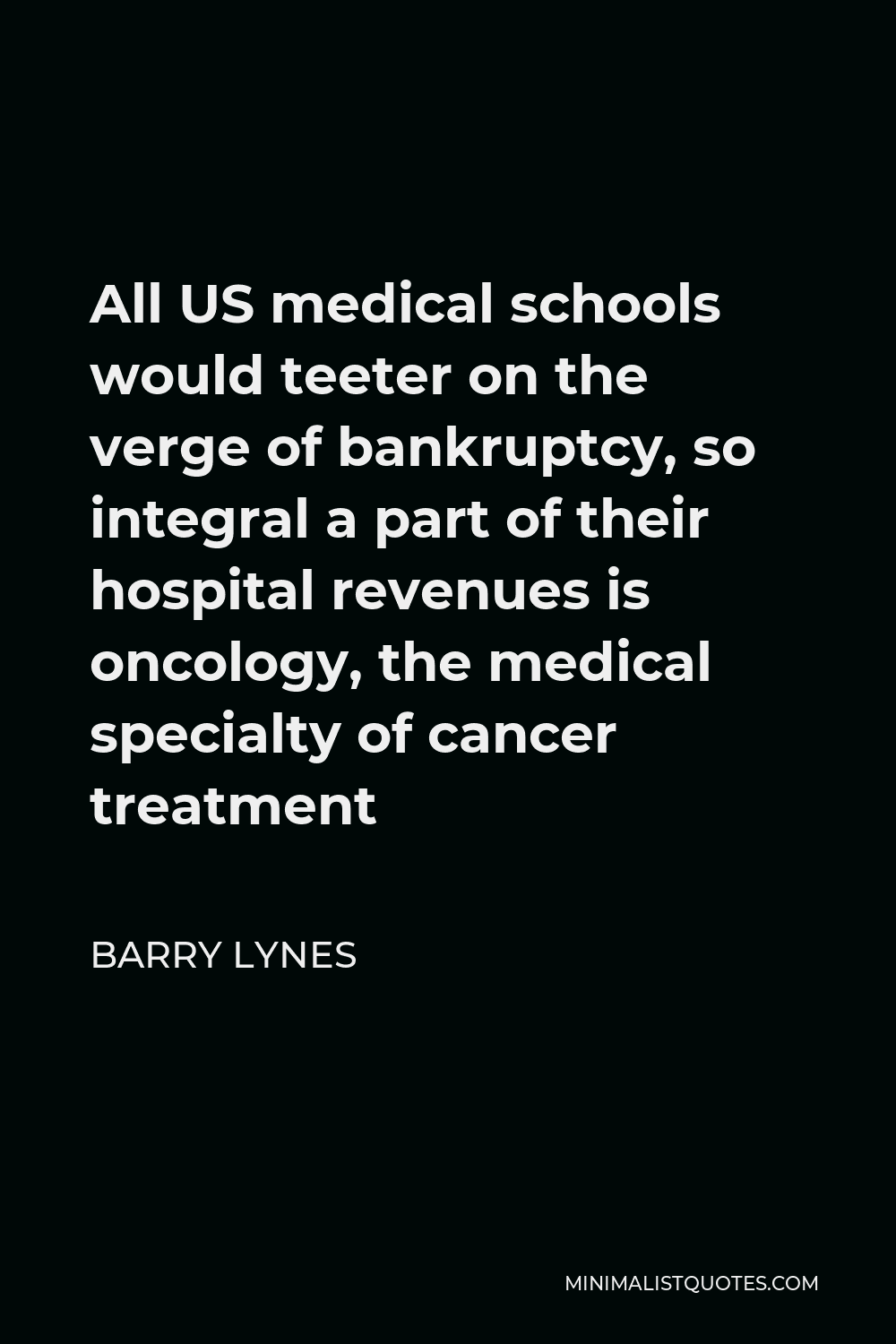 Barry Lynes Quote - All US medical schools would teeter on the verge of bankruptcy, so integral a part of their hospital revenues is oncology, the medical specialty of cancer treatment