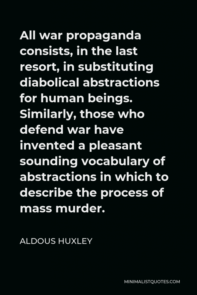 Aldous Huxley Quote - All war propaganda consists, in the last resort, in substituting diabolical abstractions for human beings. Similarly, those who defend war have invented a pleasant sounding vocabulary of abstractions in which to describe the process of mass murder.