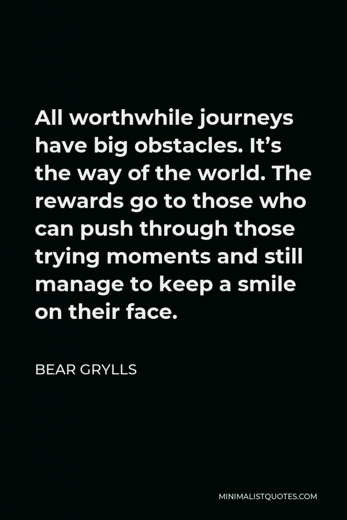 Bear Grylls Quote - All worthwhile journeys have big obstacles. It’s the way of the world. The rewards go to those who can push through those trying moments and still manage to keep a smile on their face.