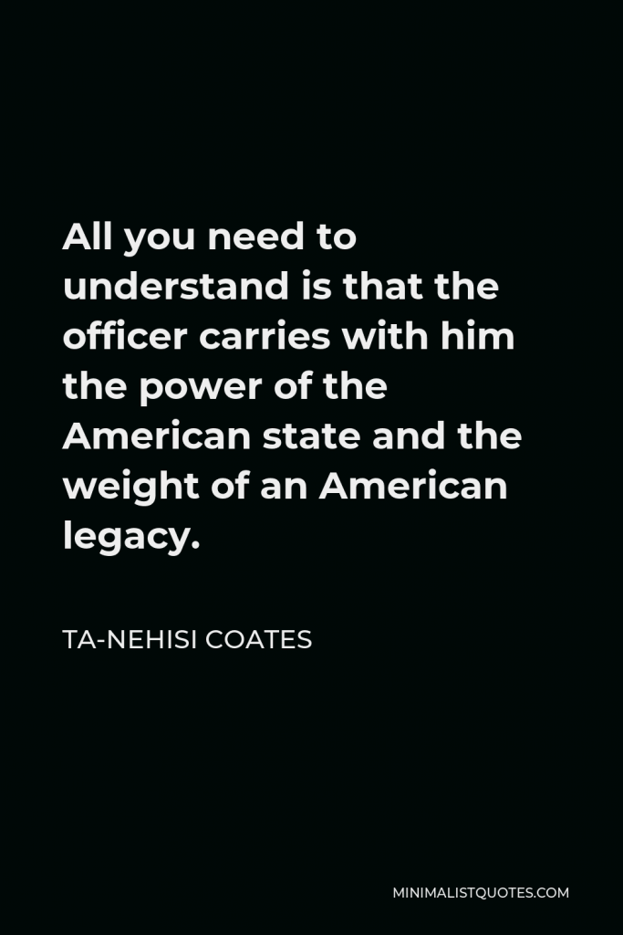 Ta-Nehisi Coates Quote - All you need to understand is that the officer carries with him the power of the American state and the weight of an American legacy.