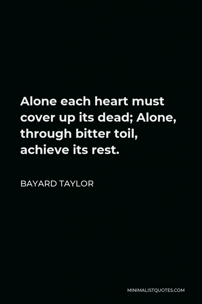 Bayard Taylor Quote - Alone each heart must cover up its dead; Alone, through bitter toil, achieve its rest.