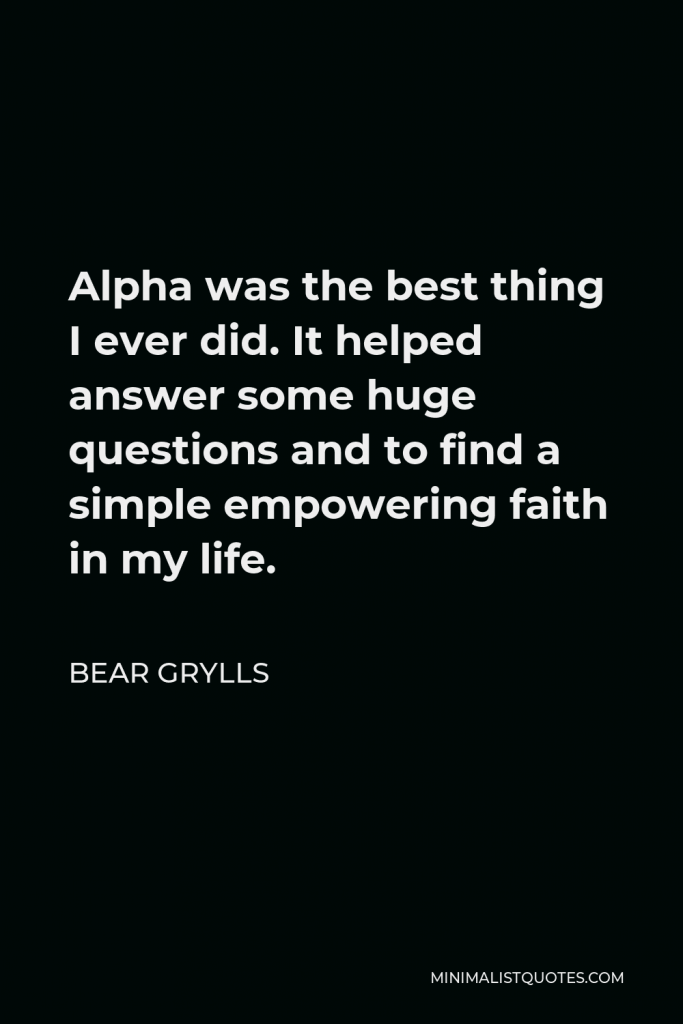 Bear Grylls Quote - Alpha was the best thing I ever did. It helped answer some huge questions and to find a simple empowering faith in my life.
