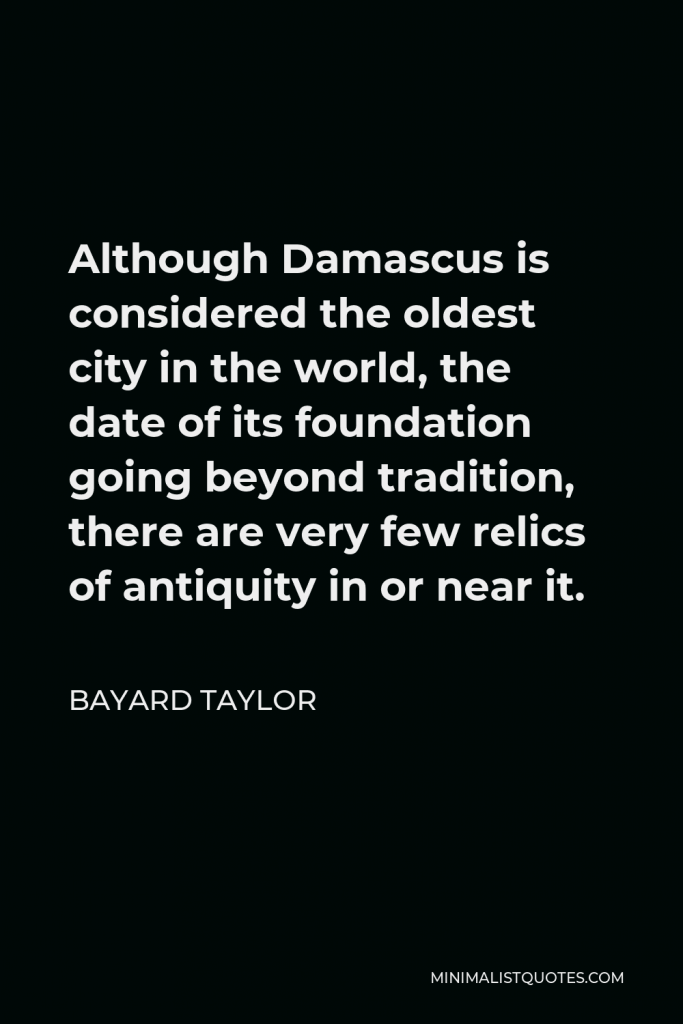 Bayard Taylor Quote - Although Damascus is considered the oldest city in the world, the date of its foundation going beyond tradition, there are very few relics of antiquity in or near it.