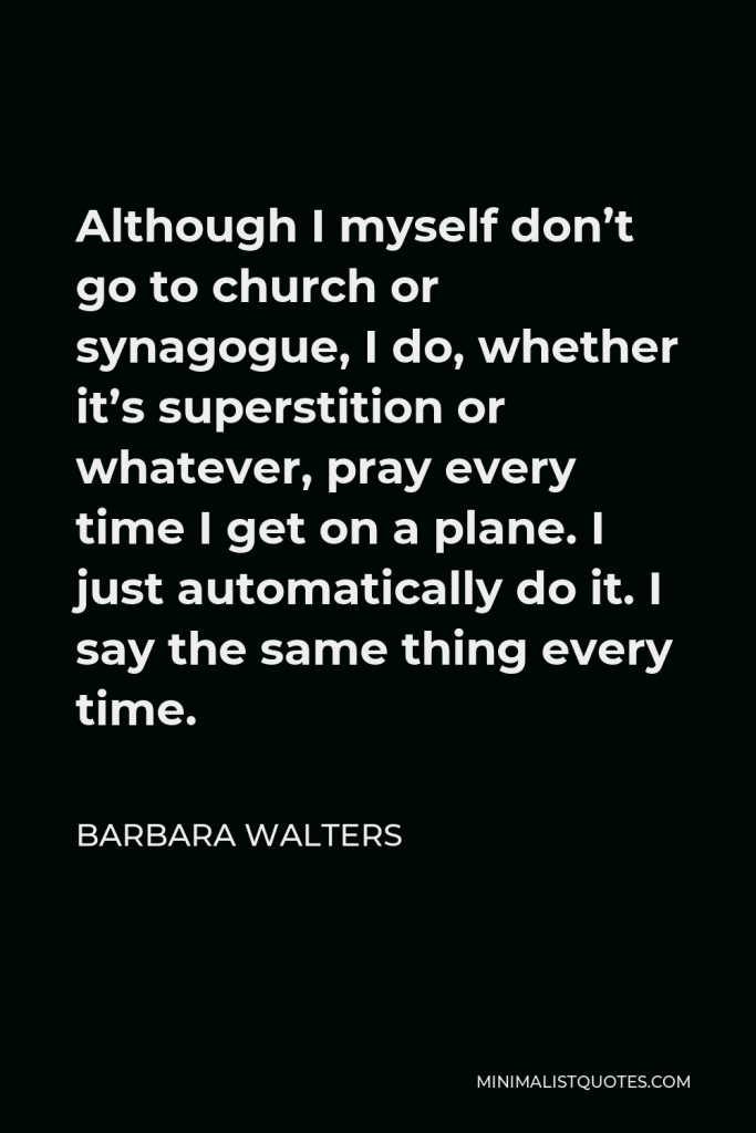 Barbara Walters Quote - Although I myself don’t go to church or synagogue, I do, whether it’s superstition or whatever, pray every time I get on a plane. I just automatically do it. I say the same thing every time.