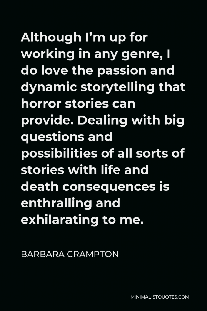 Barbara Crampton Quote - Although I’m up for working in any genre, I do love the passion and dynamic storytelling that horror stories can provide. Dealing with big questions and possibilities of all sorts of stories with life and death consequences is enthralling and exhilarating to me.