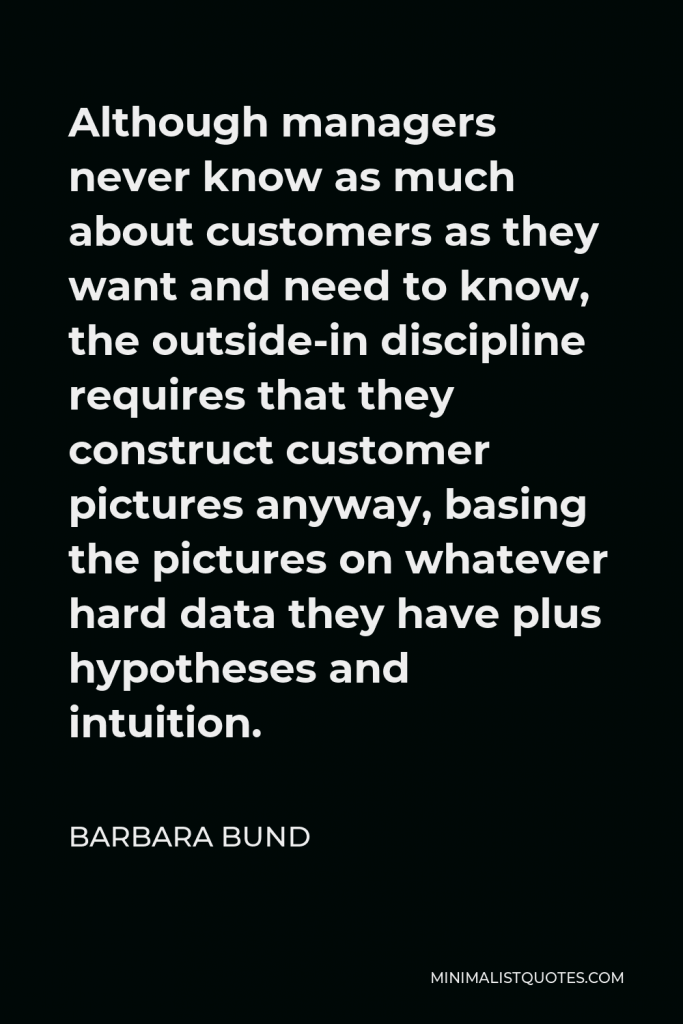 Barbara Bund Quote - Although managers never know as much about customers as they want and need to know, the outside-in discipline requires that they construct customer pictures anyway, basing the pictures on whatever hard data they have plus hypotheses and intuition.