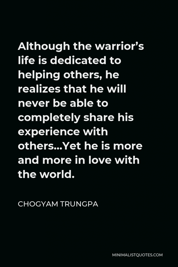 Chogyam Trungpa Quote - Although the warrior’s life is dedicated to helping others, he realizes that he will never be able to completely share his experience with others…Yet he is more and more in love with the world.