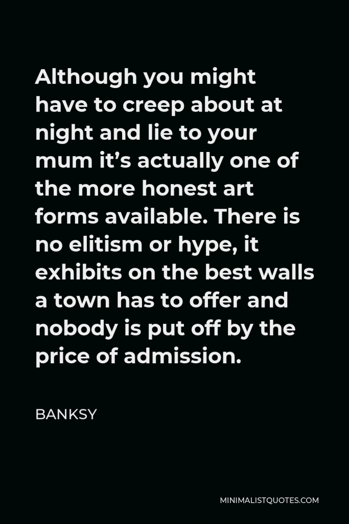 Banksy Quote - Although you might have to creep about at night and lie to your mum it’s actually one of the more honest art forms available. There is no elitism or hype, it exhibits on the best walls a town has to offer and nobody is put off by the price of admission.