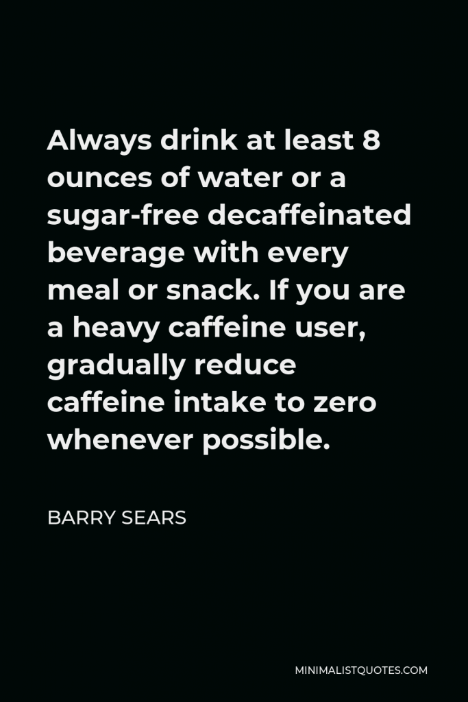 Barry Sears Quote - Always drink at least 8 ounces of water or a sugar-free decaffeinated beverage with every meal or snack. If you are a heavy caffeine user, gradually reduce caffeine intake to zero whenever possible.