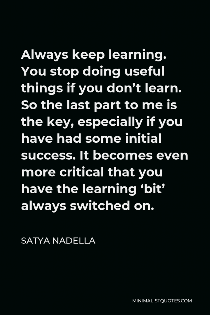 Satya Nadella Quote - Always keep learning. You stop doing useful things if you don’t learn. So the last part to me is the key, especially if you have had some initial success. It becomes even more critical that you have the learning ‘bit’ always switched on.