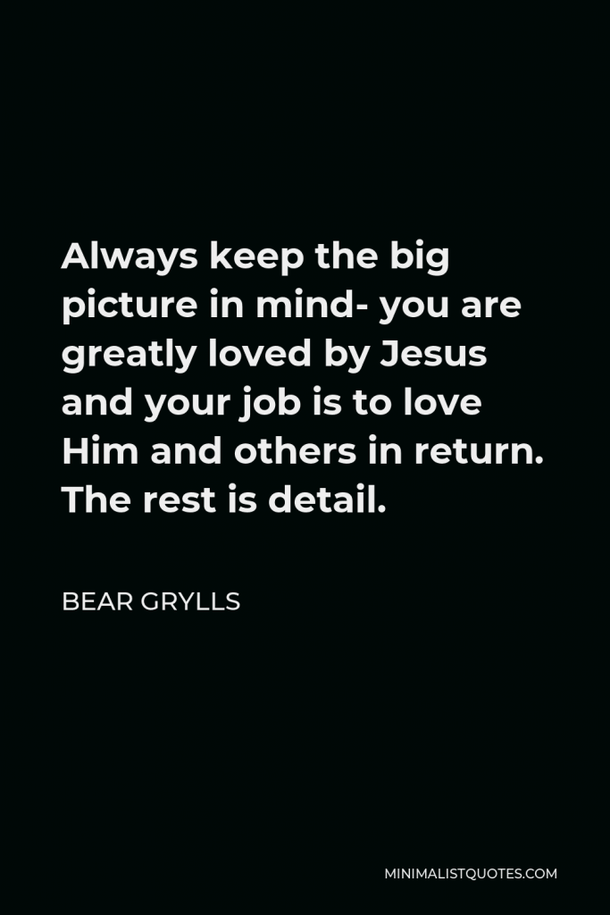 Bear Grylls Quote - Always keep the big picture in mind- you are greatly loved by Jesus and your job is to love Him and others in return. The rest is detail.