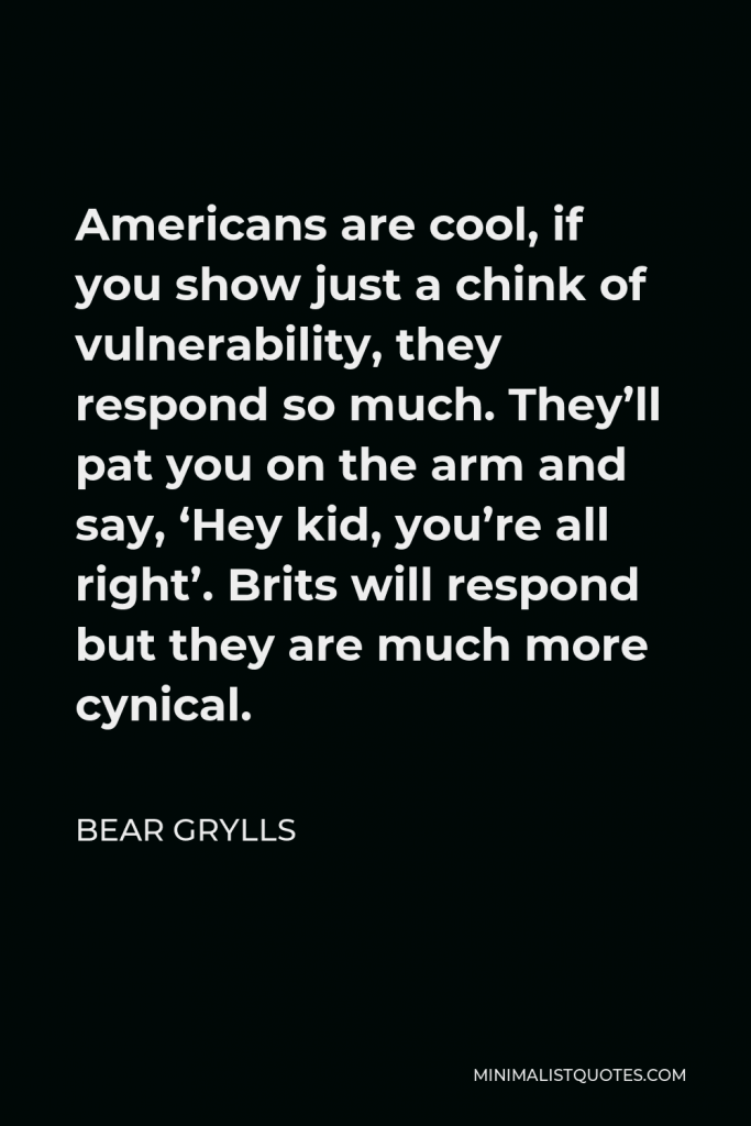 Bear Grylls Quote - Americans are cool, if you show just a chink of vulnerability, they respond so much. They’ll pat you on the arm and say, ‘Hey kid, you’re all right’. Brits will respond but they are much more cynical.